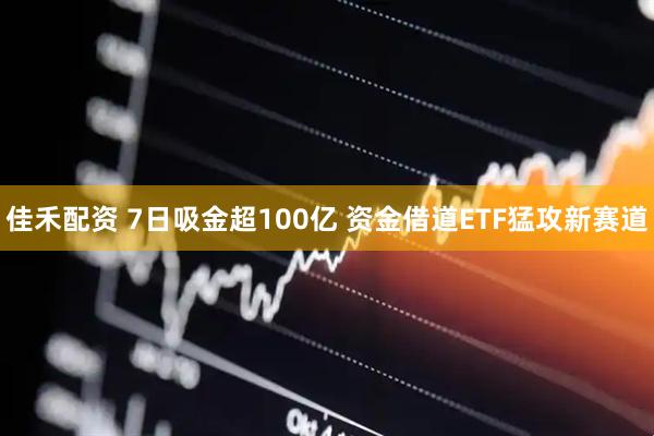 佳禾配资 7日吸金超100亿 资金借道ETF猛攻新赛道