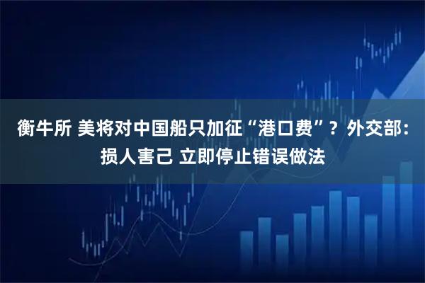 衡牛所 美将对中国船只加征“港口费”？外交部：损人害己 立即停止错误做法