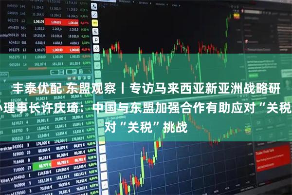 丰泰优配 东盟观察丨专访马来西亚新亚洲战略研究中心理事长许庆琦：中国与东盟加强合作有助应对“关税”挑战