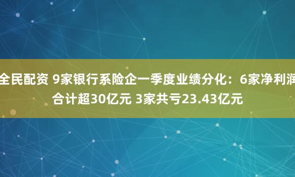 全民配资 9家银行系险企一季度业绩分化：6家净利润合计超30亿元 3家共亏23.43亿元