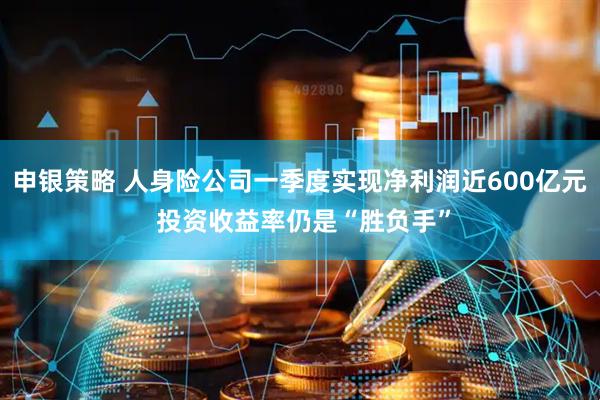 申银策略 人身险公司一季度实现净利润近600亿元 投资收益率仍是“胜负手”