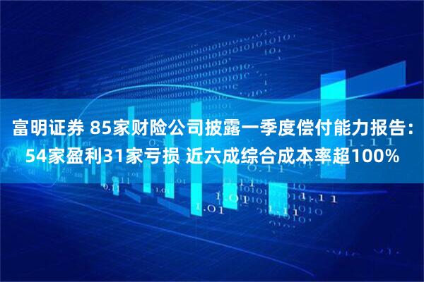 富明证券 85家财险公司披露一季度偿付能力报告：54家盈利31家亏损 近六成综合成本率超100%