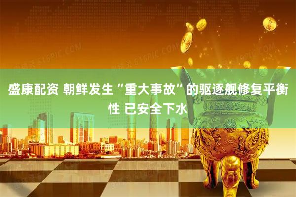 盛康配资 朝鲜发生“重大事故”的驱逐舰修复平衡性 已安全下水