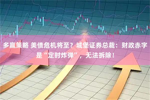 多赢策略 美债危机将至？城堡证券总裁：财政赤字是“定时炸弹”，无法拆除！