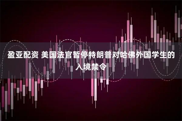 盈亚配资 美国法官暂停特朗普对哈佛外国学生的入境禁令