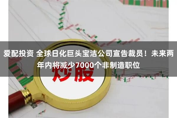 爱配投资 全球日化巨头宝洁公司宣告裁员！未来两年内将减少7000个非制造职位