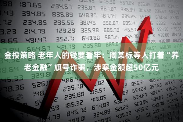 金投策略 老年人的钱要看牢：周某标等人打着“养老金融”旗号诈骗，涉案金额超50亿元