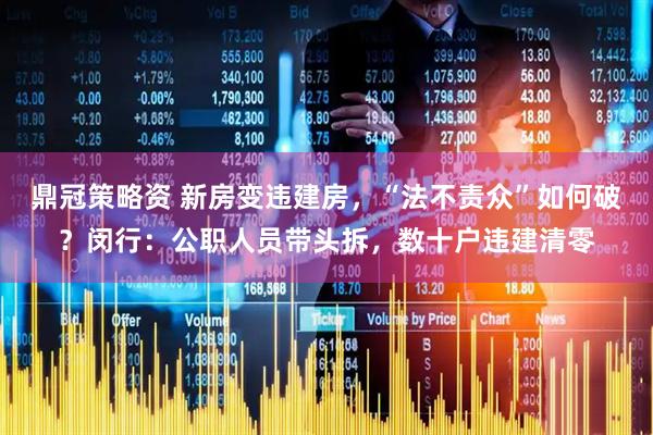 鼎冠策略资 新房变违建房，“法不责众”如何破？闵行：公职人员带头拆，数十户违建清零