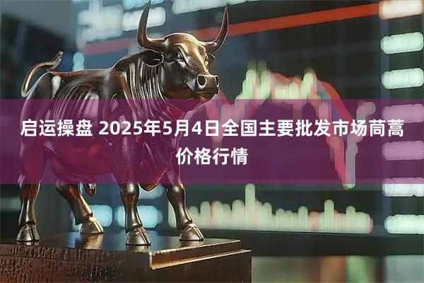 启运操盘 2025年5月4日全国主要批发市场茼蒿价格行情