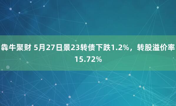 犇牛聚财 5月27日景23转债下跌1.2%，转股溢价率15.72%