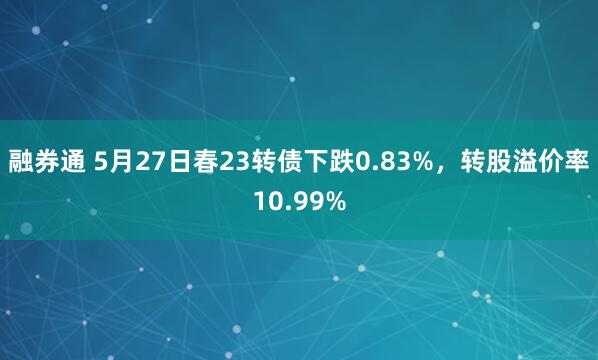 融券通 5月27日春23转债下跌0.83%，转股溢价率10.99%