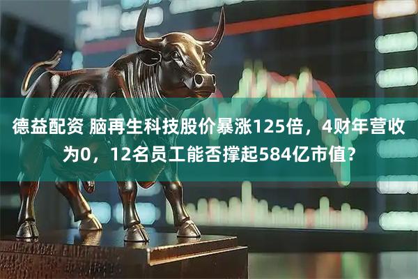 德益配资 脑再生科技股价暴涨125倍，4财年营收为0，12名员工能否撑起584亿市值？