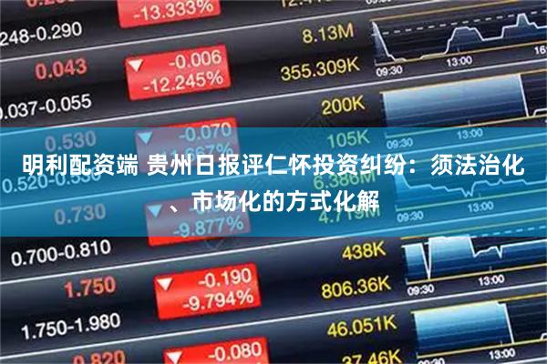 明利配资端 贵州日报评仁怀投资纠纷：须法治化、市场化的方式化解
