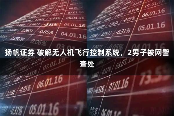 扬帆证券 破解无人机飞行控制系统，2男子被网警查处