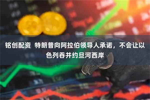 铭创配资  特朗普向阿拉伯领导人承诺，不会让以色列吞并约旦河西岸