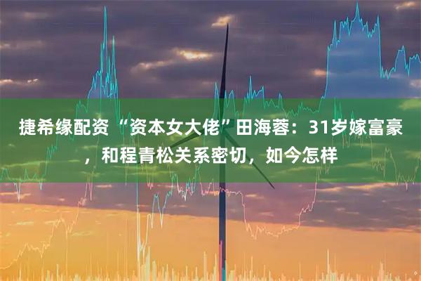 捷希缘配资 “资本女大佬”田海蓉：31岁嫁富豪，和程青松关系密切，如今怎样