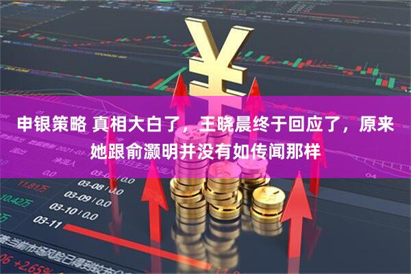 申银策略 真相大白了，王晓晨终于回应了，原来她跟俞灏明并没有如传闻那样