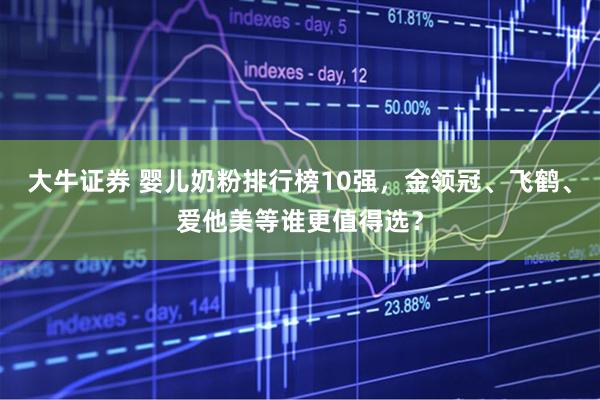 大牛证券 婴儿奶粉排行榜10强，金领冠、飞鹤、爱他美等谁更值得选？