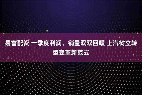 易富配资 一季度利润、销量双双回暖 上汽树立转型变革新范式