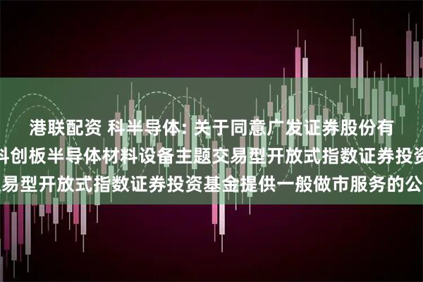 港联配资 科半导体: 关于同意广发证券股份有限公司为华泰柏瑞上证科创板半导体材料设备主题交易型开放式指数证券投资基金提供一般做市服务的公告