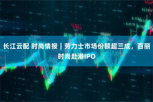 长江云配 时尚情报｜劳力士市场份额超三成，百丽时尚赴港IPO