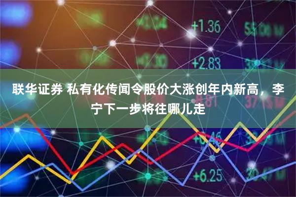 联华证券 私有化传闻令股价大涨创年内新高，李宁下一步将往哪儿走