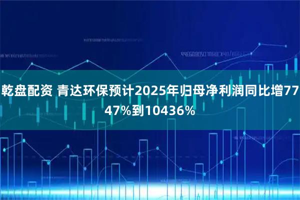 乾盘配资 青达环保预计2025年归母净利润同比增7747%到10436%