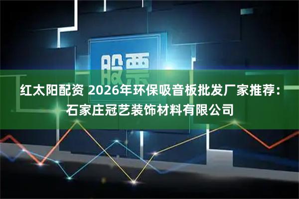 红太阳配资 2026年环保吸音板批发厂家推荐：石家庄冠艺装饰材料有限公司