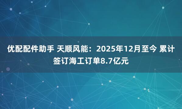 优配配件助手 天顺风能：2025年12月至今 累计签订海工订单8.7亿元