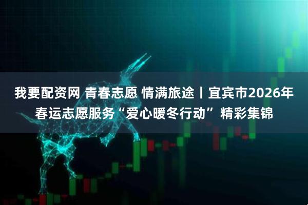 我要配资网 青春志愿 情满旅途丨宜宾市2026年春运志愿服务“爱心暖冬行动” 精彩集锦