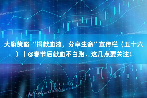 大旗策略 “捐献血液,分享生命”宣传栏(五十六)|@春节后献血不白跑,这几点要关注!