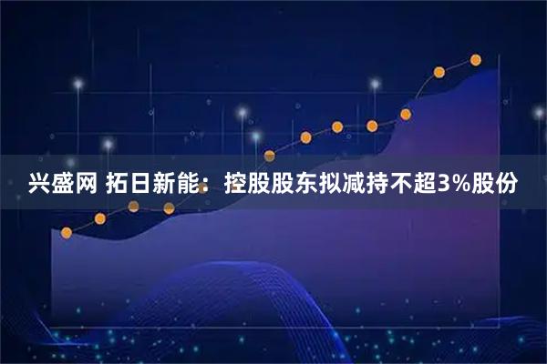 兴盛网 拓日新能:控股股东拟减持不超3%股份