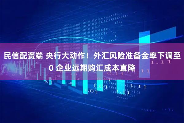 民信配资端 央行大动作!外汇风险准备金率下调至0 企业远期购汇成本直降