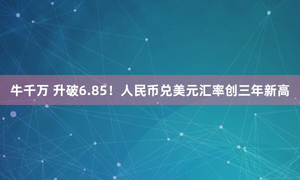 牛千万 升破6.85！人民币兑美元汇率创三年新高