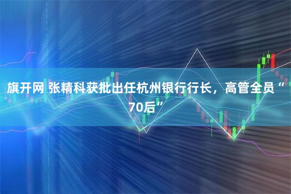 旗开网 张精科获批出任杭州银行行长,高管全员“70后”