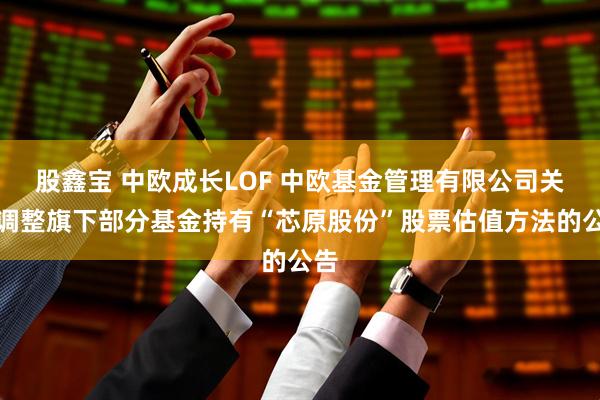 股鑫宝 中欧成长LOF 中欧基金管理有限公司关于调整旗下部分基金持有“芯原股份”股票估值方法的公告