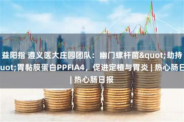 益阳指 遵义医大庄园团队：幽门螺杆菌"劫持"胃黏膜蛋白PPFIA4，促进定植与胃炎 | 热心肠日报