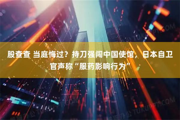 股查查 当庭悔过？持刀强闯中国使馆，日本自卫官声称“服药影响行为”