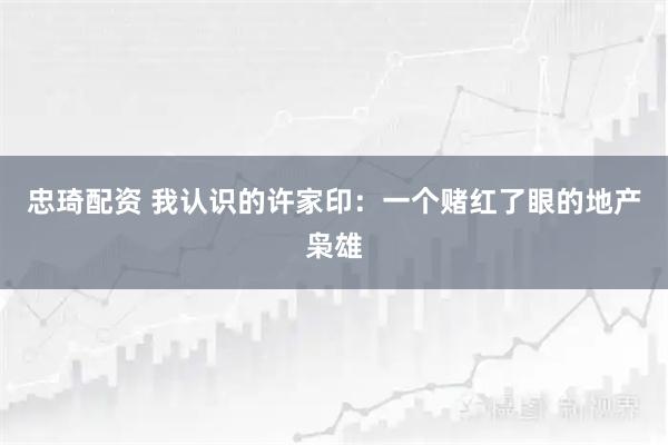 忠琦配资 我认识的许家印：一个赌红了眼的地产枭雄
